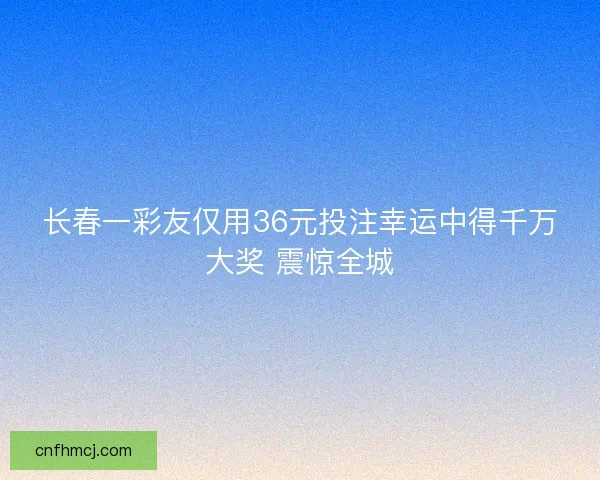 长春一彩友仅用36元投注幸运中得千万大奖 震惊全城