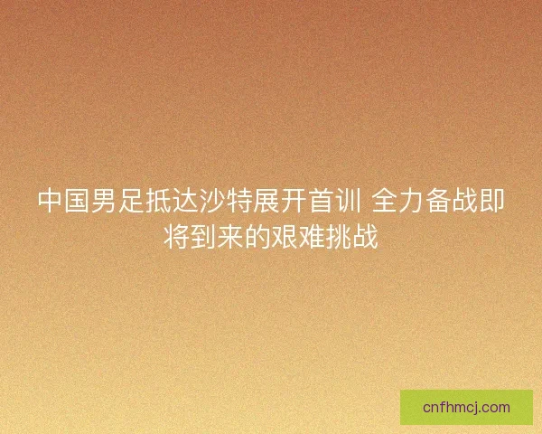 中国男足抵达沙特展开首训 全力备战即将到来的艰难挑战
