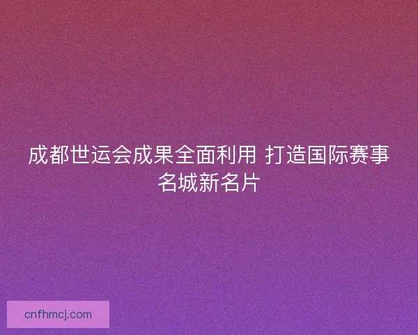成都世运会成果全面利用 打造国际赛事名城新名片