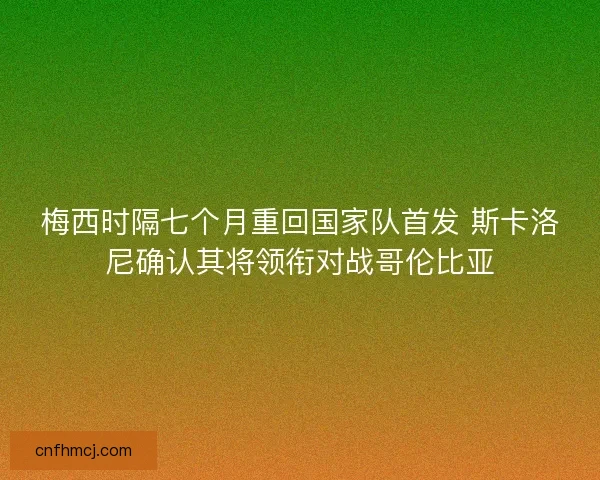 梅西时隔七个月重回国家队首发 斯卡洛尼确认其将领衔对战哥伦比亚