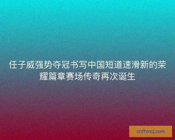 任子威强势夺冠书写中国短道速滑新的荣耀篇章赛场传奇再次诞生
