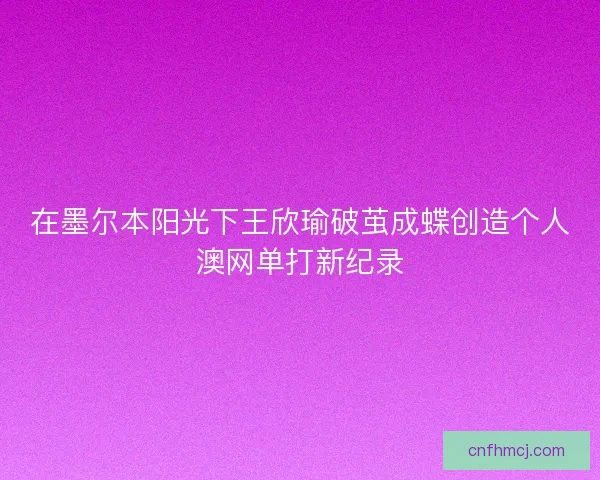 在墨尔本阳光下王欣瑜破茧成蝶创造个人澳网单打新纪录