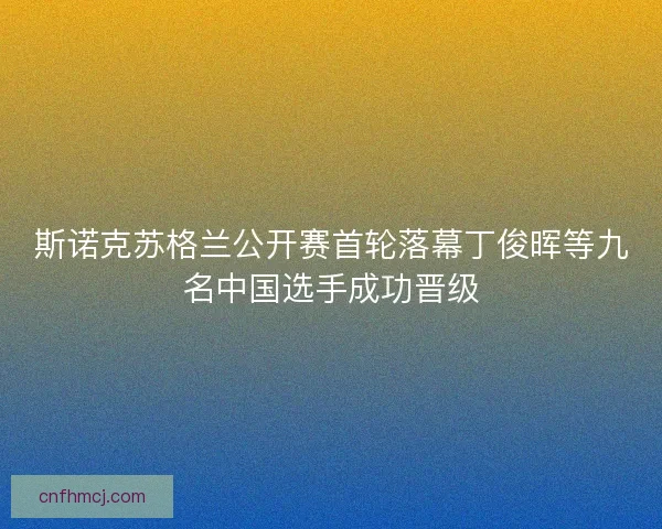 斯诺克苏格兰公开赛首轮落幕丁俊晖等九名中国选手成功晋级