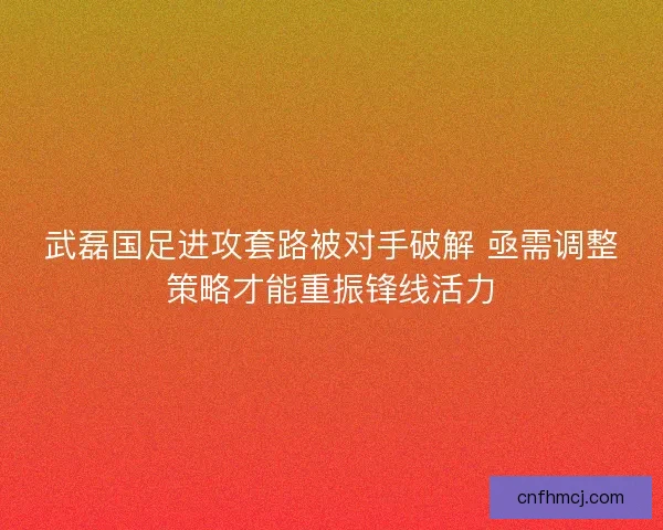 武磊国足进攻套路被对手破解 亟需调整策略才能重振锋线活力
