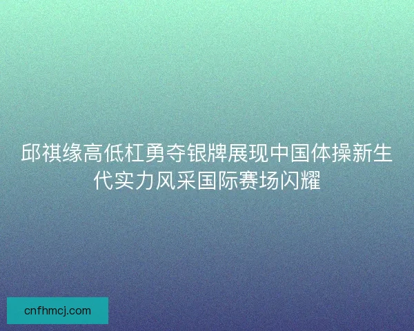 邱祺缘高低杠勇夺银牌展现中国体操新生代实力风采国际赛场闪耀