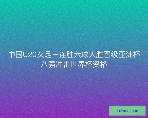 中国U20女足三连胜六球大胜晋级亚洲杯八强冲击世界杯资格